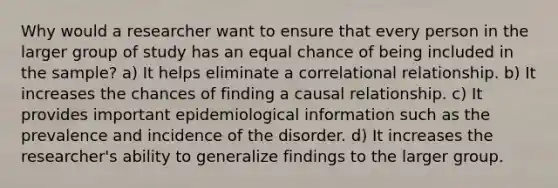 Why would a researcher want to ensure that every person in the larger group of study has an equal chance of being included in the sample? a) It helps eliminate a correlational relationship. b) It increases the chances of finding a causal relationship. c) It provides important epidemiological information such as the prevalence and incidence of the disorder. d) It increases the researcher's ability to generalize findings to the larger group.