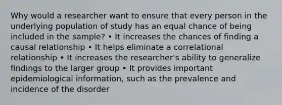 Why would a researcher want to ensure that every person in the underlying population of study has an equal chance of being included in the sample? • It increases the chances of finding a causal relationship • It helps eliminate a correlational relationship • It increases the researcher's ability to generalize findings to the larger group • It provides important epidemiological information, such as the prevalence and incidence of the disorder