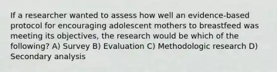 If a researcher wanted to assess how well an evidence-based protocol for encouraging adolescent mothers to breastfeed was meeting its objectives, the research would be which of the following? A) Survey B) Evaluation C) Methodologic research D) Secondary analysis