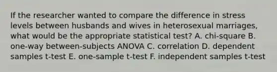 If the researcher wanted to compare the difference in stress levels between husbands and wives in heterosexual marriages, what would be the appropriate statistical test? A. chi-square B. one-way between-subjects ANOVA C. correlation D. dependent samples t-test E. one-sample t-test F. independent samples t-test