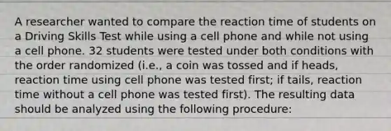 A researcher wanted to compare the reaction time of students on a Driving Skills Test while using a cell phone and while not using a cell phone. 32 students were tested under both conditions with the order randomized (i.e., a coin was tossed and if heads, reaction time using cell phone was tested first; if tails, reaction time without a cell phone was tested first). The resulting data should be analyzed using the following procedure: