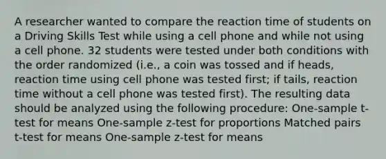 A researcher wanted to compare the reaction time of students on a Driving Skills Test while using a cell phone and while not using a cell phone. 32 students were tested under both conditions with the order randomized (i.e., a coin was tossed and if heads, reaction time using cell phone was tested first; if tails, reaction time without a cell phone was tested first). The resulting data should be analyzed using the following procedure: One-sample t-test for means One-sample z-test for proportions Matched pairs t-test for means One-sample z-test for means