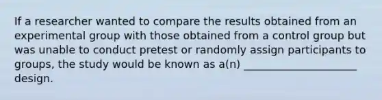 If a researcher wanted to compare the results obtained from an experimental group with those obtained from a control group but was unable to conduct pretest or randomly assign participants to groups, the study would be known as a(n) _____________________ design.