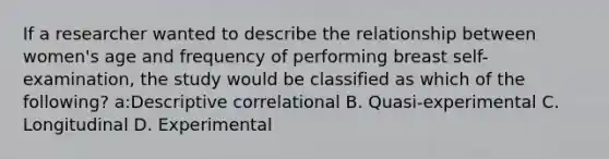 If a researcher wanted to describe the relationship between women's age and frequency of performing breast self-examination, the study would be classified as which of the following? a:Descriptive correlational B. Quasi-experimental C. Longitudinal D. Experimental