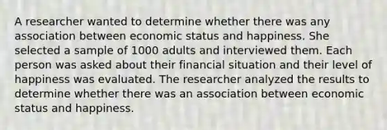 A researcher wanted to determine whether there was any association between economic status and happiness. She selected a sample of 1000 adults and interviewed them. Each person was asked about their financial situation and their level of happiness was evaluated. The researcher analyzed the results to determine whether there was an association between economic status and happiness.