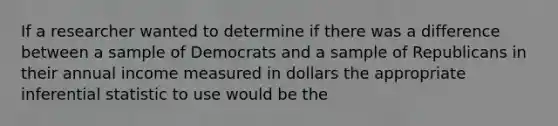 If a researcher wanted to determine if there was a difference between a sample of Democrats and a sample of Republicans in their annual income measured in dollars the appropriate inferential statistic to use would be the