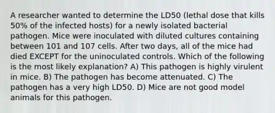 A researcher wanted to determine the LD50 (lethal dose that kills 50% of the infected hosts) for a newly isolated bacterial pathogen. Mice were inoculated with diluted cultures containing between 101 and 107 cells. After two days, all of the mice had died EXCEPT for the uninoculated controls. Which of the following is the most likely explanation? A) This pathogen is highly virulent in mice. B) The pathogen has become attenuated. C) The pathogen has a very high LD50. D) Mice are not good model animals for this pathogen.