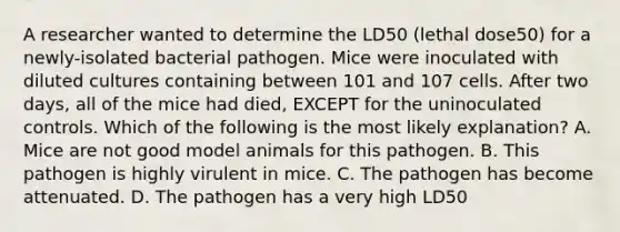 A researcher wanted to determine the LD50 (lethal dose50) for a newly-isolated bacterial pathogen. Mice were inoculated with diluted cultures containing between 101 and 107 cells. After two days, all of the mice had died, EXCEPT for the uninoculated controls. Which of the following is the most likely explanation? A. Mice are not good model animals for this pathogen. B. This pathogen is highly virulent in mice. C. The pathogen has become attenuated. D. The pathogen has a very high LD50