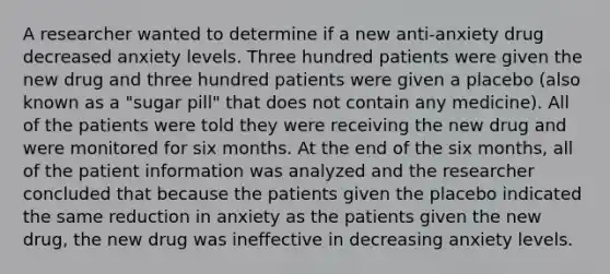 A researcher wanted to determine if a new anti-anxiety drug decreased anxiety levels. Three hundred patients were given the new drug and three hundred patients were given a placebo (also known as a "sugar pill" that does not contain any medicine). All of the patients were told they were receiving the new drug and were monitored for six months. At the end of the six months, all of the patient information was analyzed and the researcher concluded that because the patients given the placebo indicated the same reduction in anxiety as the patients given the new drug, the new drug was ineffective in decreasing anxiety levels.