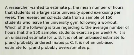 A researcher wanted to estimate µ, the mean number of hours that students at a large state university spend exercising per week. The researcher collects data from a sample of 150 students who leave the university gym following a workout. Which of the following is true regarding x̄, the average number of hours that the 150 sampled students exercise per week? A. It is an unbiased estimate for µ. B. It is not an unbiased estimate for µ and probably underestimates µ. C. It is not an unbiased estimate for µ and probably overestimates µ.