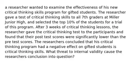 a researcher wanted to examine the effectiveness of his new critical thinking skills program for gifted students. The researcher gave a test of critical thinking skills to all 7th graders at Miller Junior High, and selected the top 10% of the students for a trial of this program. After 3 weeks of critical thinking lessons, the researcher gave the critical thinking test to the participants and found that their post test scores were significantly lower than the pre test scores. The researchers concluded that his critical thinking program had a negative effect on gifted students is critical thinking skills. What threat to internal validity cause the researchers conclusion into question?