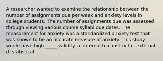 A researcher wanted to examine the relationship between the number of assignments due per week and anxiety levels in college students. The number of assignments due was assessed through viewing various course syllabi due dates. The measurement for anxiety was a standardized anxiety test that was known to be an accurate measure of anxiety. This study would have high _____ validity. a. internal b. construct c. external d. statistical