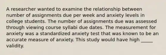 A researcher wanted to examine the relationship between number of assignments due per week and anxiety levels in college students. The number of assignments due was assessed through viewing course syllabi due dates. The measurement for anxiety was a standardized anxiety test that was known to be an accurate measure of anxiety. This study would have high _____ validity.