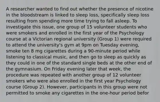 A researcher wanted to find out whether the presence of nicotine in the bloodstream is linked to sleep loss, specifically sleep loss resulting from spending more time trying to fall asleep. To investigate this issue, one group of 15 volunteer students who were smokers and enrolled in the first year of the Psychology course at a Victorian regional university (Group 1) were required to attend the university's gym at 9pm on Tuesday evening, smoke ten 8 mg cigarettes during a 90-minute period while listening to classical music, and then go to sleep as quickly as they could in one of the standard single beds at the other end of the gymnasium. On Friday evening later that week, the procedure was repeated with another group of 12 volunteer smokers who were also enrolled in the first year Psychology course (Group 2). However, participants in this group were not permitted to smoke any cigarettes in the one-hour period befor