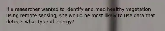 If a researcher wanted to identify and map healthy vegetation using remote sensing, she would be most likely to use data that detects what type of energy?