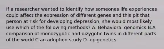 If a researcher wanted to identify how someones life experiences could affect the expression of different genes and this pit that person at risk for developing depression, she would most likely use which of the following methods? A. Behavioral genomics B.A comparison of monozygotic and dizygotic twins in different parts of the world C.an adoption study D. epigenetics