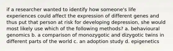 if a researcher wanted to identify how someone's life experiences could affect the expression of different genes and thus put that person at risk for developing depression, she would most likely use which of the following methods? a. behavioural genomics b. a comparison of monozygotic and dizygotic twins in different parts of the world c. an adoption study d. epigenetics