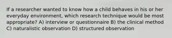 If a researcher wanted to know how a child behaves in his or her everyday environment, which research technique would be most appropriate? A) interview or questionnaire B) the clinical method C) naturalistic observation D) structured observation