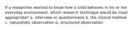 If a researcher wanted to know how a child behaves in his or her everyday environment, which research technique would be most appropriate? a. interview or questionnaire b. the clinical method c. naturalistic observation d. structured observation