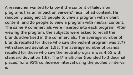 A researcher wanted to know if the content of television programs has an impact on viewers' recall of ad content. He randomly assigned 18 people to view a program with violent content, and 20 people to view a program with neutral content. The same 9 commercials were inserted into each program. After viewing the program, the subjects were asked to recall the brands advertised in the commercials. The average number of brands recalled for those who saw the violent program was 3.77 with standard deviation 1.87. The average number of brands recalled for those who saw the neutral program was 4.65 with standard deviation 1.67. The t* multiplier (rounded to 3 decimal places) for a 95% confidence interval using the pooled t-interval is