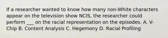 If a researcher wanted to know how many non-White characters appear on the television show NCIS, the researcher could perform ___ on the racial representation on the episodes. A. V-Chip B. Content Analysis C. Hegemony D. Racial Profiling