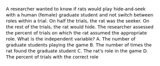 A researcher wanted to know if rats would play hide-and-seek with a human (female) graduate student and not switch between roles within a trial. On half the trials, the rat was the seeker. On the rest of the trials, the rat would hide. The researcher assessed the percent of trials on which the rat assumed the appropriate role. What is the independent variable? A. The number of graduate students playing the game B. The number of times the rat found the graduate student C. The rat's role in the game D. The percent of trials with the correct role