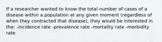 If a researcher wanted to know the total number of cases of a disease within a population at any given moment (regardless of when they contracted that disease), they would be interested in the: -incidence rate -prevalence rate -mortality rate -morbidity rate