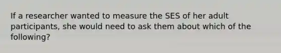 If a researcher wanted to measure the SES of her adult participants, she would need to ask them about which of the following?