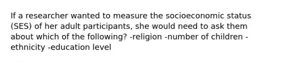 If a researcher wanted to measure the socioeconomic status (SES) of her adult participants, she would need to ask them about which of the following? -religion -number of children -ethnicity -education level