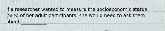 If a researcher wanted to measure the socioeconomic status (SES) of her adult participants, she would need to ask them about ___________