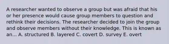 A researcher wanted to observe a group but was afraid that his or her presence would cause group members to question and rethink their decisions. The researcher decided to join the group and observe members without their knowledge. This is known as an... A. structured B. layered C. covert D. survey E. overt