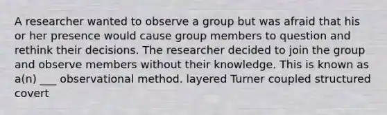 A researcher wanted to observe a group but was afraid that his or her presence would cause group members to question and rethink their decisions. The researcher decided to join the group and observe members without their knowledge. This is known as a(n) ___ observational method. layered Turner coupled structured covert