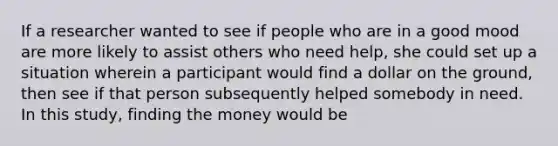 If a researcher wanted to see if people who are in a good mood are more likely to assist others who need help, she could set up a situation wherein a participant would find a dollar on the ground, then see if that person subsequently helped somebody in need. In this study, finding the money would be