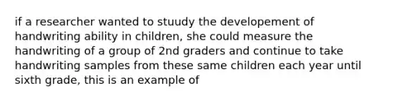 if a researcher wanted to stuudy the developement of handwriting ability in children, she could measure the handwriting of a group of 2nd graders and continue to take handwriting samples from these same children each year until sixth grade, this is an example of