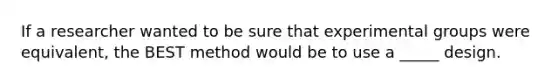 If a researcher wanted to be sure that experimental groups were equivalent, the BEST method would be to use a _____ design.