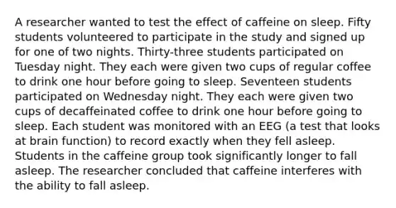 A researcher wanted to test the effect of caffeine on sleep. Fifty students volunteered to participate in the study and signed up for one of two nights. Thirty-three students participated on Tuesday night. They each were given two cups of regular coffee to drink one hour before going to sleep. Seventeen students participated on Wednesday night. They each were given two cups of decaffeinated coffee to drink one hour before going to sleep. Each student was monitored with an EEG (a test that looks at brain function) to record exactly when they fell asleep. Students in the caffeine group took significantly longer to fall asleep. The researcher concluded that caffeine interferes with the ability to fall asleep.