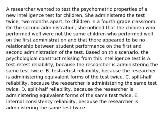 A researcher wanted to test the psychometric properties of a new intelligence test for children. She administered the test twice, two months apart, to children in a fourth-grade classroom. On the second administration, she noticed that the children who performed well were not the same children who performed well on the first administration and that there appeared to be no relationship between student performance on the first and second administration of the test. Based on this scenario, the psychological construct missing from this intelligence test is A. test-retest reliability, because the researcher is administering the same test twice. B. test-retest reliability, because the researcher is administering equivalent forms of the test twice. C. split-half reliability, because the researcher is administering the same test twice. D. split-half reliability, because the researcher is administering equivalent forms of the same test twice. E. internal-consistency reliability, because the researcher is administering the same test twice.