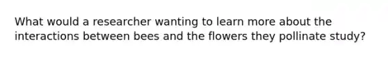 What would a researcher wanting to learn more about the interactions between bees and the flowers they pollinate study?