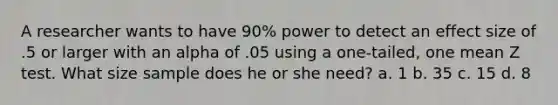 A researcher wants to have 90% power to detect an effect size of .5 or larger with an alpha of .05 using a one-tailed, one mean Z test. What size sample does he or she need? a. 1 b. 35 c. 15 d. 8