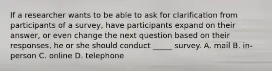 If a researcher wants to be able to ask for clarification from participants of a survey, have participants expand on their answer, or even change the next question based on their responses, he or she should conduct _____ survey. A. mail B. in-person C. online D. telephone