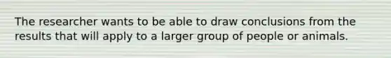 The researcher wants to be able to draw conclusions from the results that will apply to a larger group of people or animals.