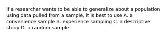 If a researcher wants to be able to generalize about a population using data pulled from a sample, it is best to use A. a convenience sample B. experience sampling C. a descriptive study D. a random sample