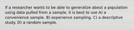 If a researcher wants to be able to generalize about a population using data pulled from a sample, it is best to use A) a convenience sample. B) experience sampling. C) a descriptive study. D) a random sample.