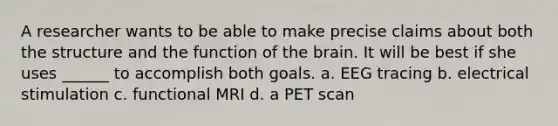 A researcher wants to be able to make precise claims about both the structure and the function of the brain. It will be best if she uses ______ to accomplish both goals. a. EEG tracing b. electrical stimulation c. functional MRI d. a PET scan