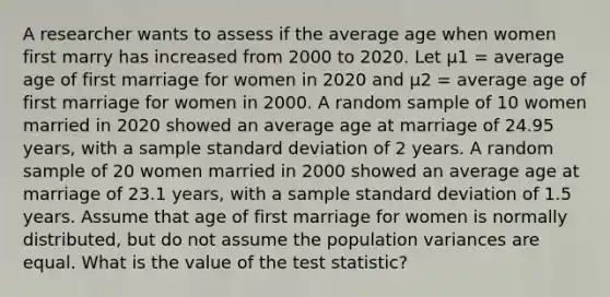 A researcher wants to assess if the average age when women first marry has increased from 2000 to 2020. Let μ1 = average age of first marriage for women in 2020 and μ2 = average age of first marriage for women in 2000. A random sample of 10 women married in 2020 showed an average age at marriage of 24.95 years, with a sample <a href='https://www.questionai.com/knowledge/kqGUr1Cldy-standard-deviation' class='anchor-knowledge'>standard deviation</a> of 2 years. A random sample of 20 women married in 2000 showed an average age at marriage of 23.1 years, with a sample standard deviation of 1.5 years. Assume that age of first marriage for women is normally distributed, but do not assume the population variances are equal. What is the value of <a href='https://www.questionai.com/knowledge/kzeQt8hpQB-the-test-statistic' class='anchor-knowledge'>the test statistic</a>?