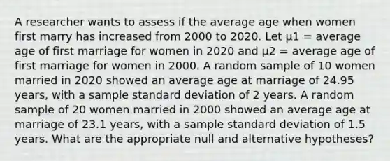 A researcher wants to assess if the average age when women first marry has increased from 2000 to 2020. Let μ1 = average age of first marriage for women in 2020 and μ2 = average age of first marriage for women in 2000. A random sample of 10 women married in 2020 showed an average age at marriage of 24.95 years, with a sample standard deviation of 2 years. A random sample of 20 women married in 2000 showed an average age at marriage of 23.1 years, with a sample standard deviation of 1.5 years. What are the appropriate null and alternative hypotheses?