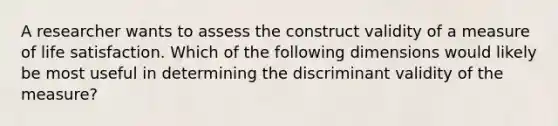 A researcher wants to assess the construct validity of a measure of life satisfaction. Which of the following dimensions would likely be most useful in determining the discriminant validity of the measure?