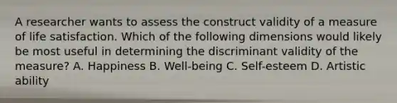 A researcher wants to assess the construct validity of a measure of life satisfaction. Which of the following dimensions would likely be most useful in determining the discriminant validity of the measure? A. Happiness B. Well-being C. Self-esteem D. Artistic ability