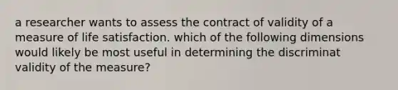 a researcher wants to assess the contract of validity of a measure of life satisfaction. which of the following dimensions would likely be most useful in determining the discriminat validity of the measure?