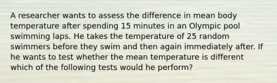 A researcher wants to assess the difference in mean body temperature after spending 15 minutes in an Olympic pool swimming laps. He takes the temperature of 25 random swimmers before they swim and then again immediately after. If he wants to test whether the mean temperature is different which of the following tests would he perform?